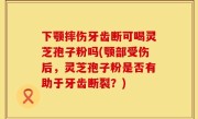 下颚摔伤牙齿断可喝灵芝孢子粉吗(颚部受伤后，灵芝孢子粉是否有助于牙齿断裂？)