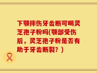 下颚摔伤牙齿断可喝灵芝孢子粉吗(颚部受伤后，灵芝孢子粉是否有助于牙齿断裂？)