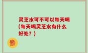 灵芝水可不可以每天喝(每天喝灵芝水有什么好处？)