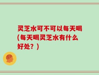 灵芝水可不可以每天喝(每天喝灵芝水有什么好处？)