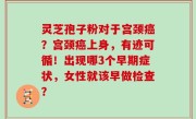 灵芝孢子粉对于宫颈癌？宫颈癌上身，有迹可循！出现哪3个早期症状，女性就该早做检查？