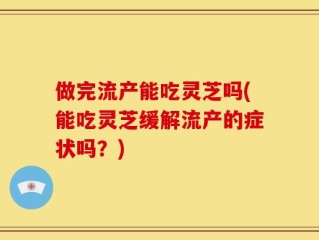做完流产能吃灵芝吗(能吃灵芝缓解流产的症状吗？)