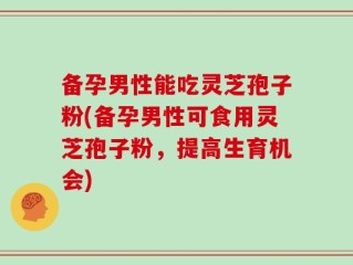备孕男性能吃灵芝孢子粉(备孕男性可食用灵芝孢子粉，提高生育机会)