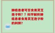 肺癌患者可否食用灵芝孢子粉？？科学解析肺癌患者食用灵芝孢子粉的利弊？