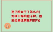 孢子粉太干了怎么办(处理干燥的孢子粉，创造出最佳质量的技巧)
