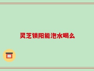 灵芝锁阳能泡水喝么