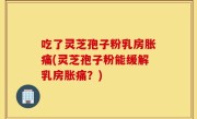 吃了灵芝孢子粉乳房胀痛(灵芝孢子粉能缓解乳房胀痛？)