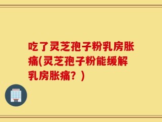 吃了灵芝孢子粉乳房胀痛(灵芝孢子粉能缓解乳房胀痛？)