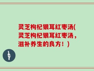 灵芝枸杞银耳红枣汤(灵芝枸杞银耳红枣汤，滋补养生的良方！)