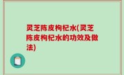 灵芝陈皮枸杞水(灵芝陈皮枸杞水的功效及做法)