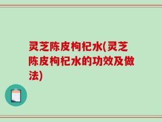 灵芝陈皮枸杞水(灵芝陈皮枸杞水的功效及做法)
