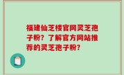 福建仙芝楼官网灵芝孢子粉？了解官方网站推荐的灵芝孢子粉？