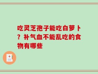 吃灵芝孢子能吃白萝卜？补气血不能乱吃的食物有哪些