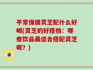 平常保健灵芝配什么好喝(灵芝的好搭档：哪些饮品最适合搭配灵芝呢？)