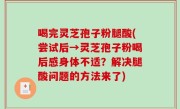 喝完灵芝孢子粉腿酸(尝试后→灵芝孢子粉喝后感身体不适？解决腿酸问题的方法来了)