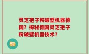 灵芝孢子粉破壁机器德国？探秘德国灵芝孢子粉破壁机器技术？