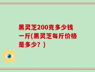 黑灵芝200克多少钱一斤(黑灵芝每斤价格是多少？)