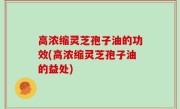 高浓缩灵芝孢子油的功效(高浓缩灵芝孢子油的益处)