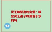 灵芝破壁孢的含量？破壁灵芝孢子粉是溶于水的吗