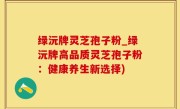 绿沅牌灵芝孢子粉_绿沅牌高品质灵芝孢子粉：健康养生新选择)