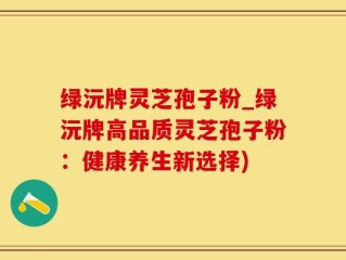 绿沅牌灵芝孢子粉_绿沅牌高品质灵芝孢子粉：健康养生新选择)