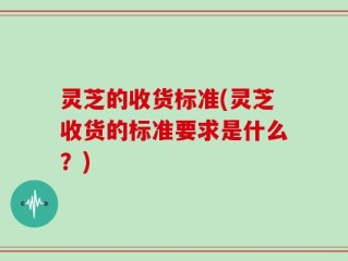 灵芝的收货标准(灵芝收货的标准要求是什么？)