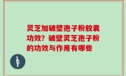 灵芝加破壁孢子粉胶囊功效？破壁灵芝孢子粉的功效与作用有哪些