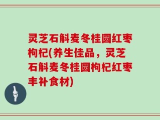 灵芝石斛麦冬桂圆红枣枸杞(养生佳品，灵芝石斛麦冬桂圆枸杞红枣丰补食材)