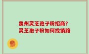 泉州灵芝孢子粉招商？灵芝孢子粉如何找销路