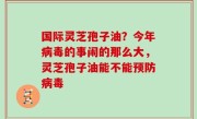 国际灵芝孢子油？今年病毒的事闹的那么大，灵芝孢子油能不能预防病毒