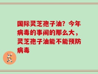 国际灵芝孢子油？今年病毒的事闹的那么大，灵芝孢子油能不能预防病毒