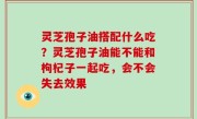 灵芝孢子油搭配什么吃？灵芝孢子油能不能和枸杞子一起吃，会不会失去效果