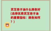 灵芝孢子油什么颜色好(选择优质灵芝孢子油的重要指标：颜色如何？)