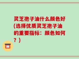 灵芝孢子油什么颜色好(选择优质灵芝孢子油的重要指标：颜色如何？)