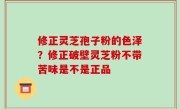 修正灵芝孢子粉的色泽？修正破壁灵芝粉不带苦味是不是正品