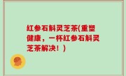 红参石斛灵芝茶(重塑健康，一杯红参石斛灵芝茶解决！)