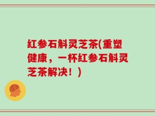 红参石斛灵芝茶(重塑健康，一杯红参石斛灵芝茶解决！)