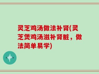 灵芝鸡汤做法补肾(灵芝煲鸡汤滋补肾脏，做法简单易学)