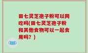 田七灵芝孢子粉可以同吃吗(田七灵芝孢子粉和其他食物可以一起食用吗？)