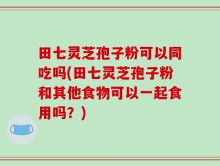 田七灵芝孢子粉可以同吃吗(田七灵芝孢子粉和其他食物可以一起食用吗？)