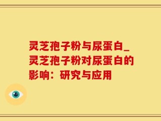灵芝孢子粉与尿蛋白_灵芝孢子粉对尿蛋白的影响：研究与应用