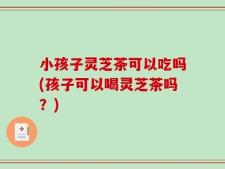 小孩子灵芝茶可以吃吗(孩子可以喝灵芝茶吗？)