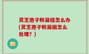 灵芝孢子粉凝结怎么办(灵芝孢子粉凝固怎么处理？)