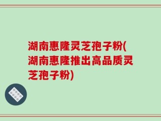 湖南惠隆灵芝孢子粉(湖南惠隆推出高品质灵芝孢子粉)