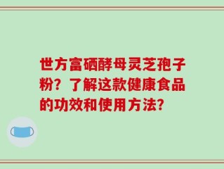 世方富硒酵母灵芝孢子粉？了解这款健康食品的功效和使用方法？