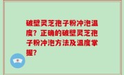 破壁灵芝孢子粉冲泡温度？正确的破壁灵芝孢子粉冲泡方法及温度掌握？
