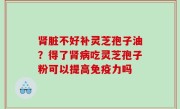 肾脏不好补灵芝孢子油？得了肾病吃灵芝孢子粉可以提高免疫力吗