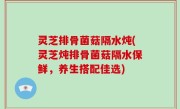 灵芝排骨菌菇隔水炖(灵芝炖排骨菌菇隔水保鲜，养生搭配佳选)