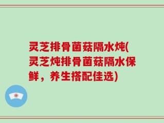 灵芝排骨菌菇隔水炖(灵芝炖排骨菌菇隔水保鲜，养生搭配佳选)