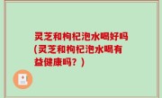 灵芝和枸杞泡水喝好吗(灵芝和枸杞泡水喝有益健康吗？)